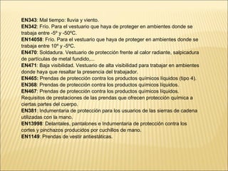 EN343: Mal tiempo: lluvia y viento.
EN342: Frío. Para el vestuario que haya de proteger en ambientes donde se
trabaja entre -5º y -50ºC.
EN14058: Frío. Para el vestuario que haya de proteger en ambientes donde se
trabaja entre 10º y -5ºC.
EN470: Soldadura. Vestuario de protección frente al calor radiante, salpicadura
de partículas de metal fundido,...
EN471: Baja visibilidad. Vestuario de alta visibilidad para trabajar en ambientes
donde haya que resaltar la presencia del trabajador.
EN465: Prendas de protección contra los productos químicos líquidos (tipo 4).
EN368: Prendas de protección contra los productos químicos líquidos.
EN467: Prendas de protección contra los productos químicos líquidos.
Requisitos de prestaciones de las prendas que ofrecen protección química a
ciertas partes del cuerpo.
EN381: Indumentaria de protección para los usuarios de las sierras de cadena
utilizadas con la mano.
EN13998: Delantales, pantalones e Indumentaria de protección contra los
cortes y pinchazos producidos por cuchillos de mano.
EN1149: Prendas de vestir antiestáticas.
 