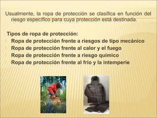 Usualmente, la ropa de protección se clasifica en función del
riesgo específico para cuya protección está destinada.
Tipos de ropa de protección:
 Ropa de protección frente a riesgos de tipo mecánico
 Ropa de protección frente al calor y el fuego
 Ropa de protección frente a riesgo químico
 Ropa de protección frente al frío y la intemperie
 