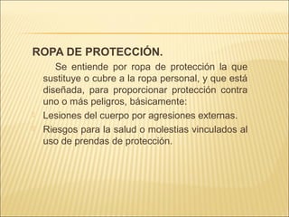 ROPA DE PROTECCIÓN.
Se entiende por ropa de protección la que
sustituye o cubre a la ropa personal, y que está
diseñada, para proporcionar protección contra
uno o más peligros, básicamente:
 Lesiones del cuerpo por agresiones externas.
 Riesgos para la salud o molestias vinculados al
uso de prendas de protección.
 
