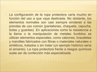  La configuración de la ropa protectora varía mucho en
función del uso a que vaya destinada. No obstante, los
elementos normales son casi siempre similares a las
prendas de uso común (pantalones, chaqueta, capucha,
botas y guantes). En aplicaciones como la resistencia a
la llama o la manipulación de metales fundidos se
utilizan elementos especiales, como calzones, brazaletes
y mandiles fabricados con fibras o materiales naturales o
sintéticos, tratados o sin tratar (un ejemplo histórico sería
el amianto). La ropa protectora frente a riesgos químicos
suele ser de confección más especializada.
 