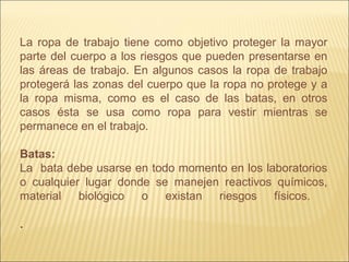 La ropa de trabajo tiene como objetivo proteger la mayor
parte del cuerpo a los riesgos que pueden presentarse en
las áreas de trabajo. En algunos casos la ropa de trabajo
protegerá las zonas del cuerpo que la ropa no protege y a
la ropa misma, como es el caso de las batas, en otros
casos ésta se usa como ropa para vestir mientras se
permanece en el trabajo.
Batas:
La bata debe usarse en todo momento en los laboratorios
o cualquier lugar donde se manejen reactivos químicos,
material biológico o existan riesgos físicos.
.
 