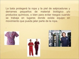 La bata protegerá la ropa y la piel de salpicaduras y
derrames pequeños de material biológico y/o
productos químicos, o bien para evitar riesgos cuando
se trabaja en lugares donde exista equipo en
movimiento que pueda jalar parte de la ropa.
.
 
