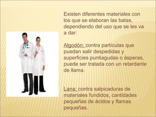 Existen diferentes materiales con
los que se elaboran las batas,
dependiendo del uso que se les va
a dar:
Algodón: contra partículas que
puedan salir despedidas y
superficies puntiagudas o ásperas,
puede ser tratada con un retardante
de llama.
Lana: contra salpicaduras de
materiales fundidos, cantidades
pequeñas de ácidos y flamas
pequeñas.
 