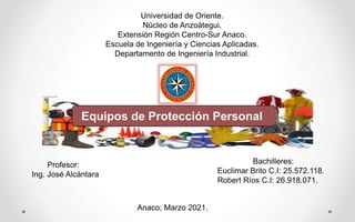 Universidad de Oriente.
Núcleo de Anzoátegui.
Extensión Región Centro-Sur Anaco.
Escuela de Ingeniería y Ciencias Aplicadas.
Departamento de Ingeniería Industrial.
Profesor:
Ing. José Alcántara
Bachilleres:
Euclimar Brito C.I: 25.572.118.
Robert Ríos C.I: 26.918.071.
Anaco; Marzo 2021.
Equipos de Protección Personal
 