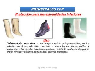 PRINCIPALES EPP
Protección para las extremidades inferiores
Uso
 Calzado de protección: contra riesgos mecánicos; impermeables para los
trabajos en áreas húmedas, lodosas o escarchadas; impermeables y
resistentes a los agentes químicos agresivos; resistente contra los riesgos de
origen térmico y eléctrico, radiaciones, agentes biológicos.
Ing. Henry Cabanillas Guevara
 