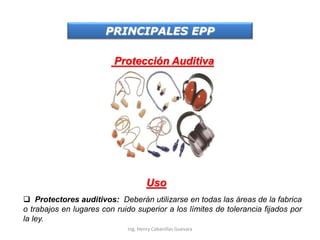 PRINCIPALES EPP
Protección Auditiva
Uso
 Protectores auditivos: Deberán utilizarse en todas las áreas de la fabrica
o trabajos en lugares con ruido superior a los límites de tolerancia fijados por
la ley.
Ing. Henry Cabanillas Guevara
 