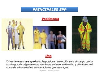 PRINCIPALES EPP
Vestimenta
Uso
 Vestimentas de seguridad: Proporcionan protección para el cuerpo contra
los riesgos de origen térmico, mecánico, químico, radioactivo y climáticos, así
como de la humedad en las operaciones que usan agua.
Ing. Henry Cabanillas Guevara
 