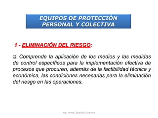 EQUIPOS DE PROTECCIÓN
PERSONAL Y COLECTIVA
1 - ELIMINACIÓN DEL RIESGO:
 Comprende la aplicación de los medios y las medidas
de control específicos para la implementación efectiva de
procesos que procuren, además de la factibilidad técnica y
económica, las condiciones necesarias para la eliminación
del riesgo en las operaciones.
Ing. Henry Cabanillas Guevara
 