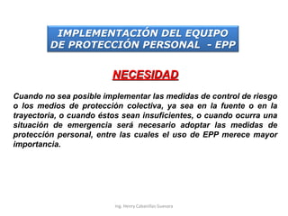 NECESIDAD
Cuando no sea posible implementar las medidas de control de riesgo
o los medios de protección colectiva, ya sea en la fuente o en la
trayectoria, o cuando éstos sean insuficientes, o cuando ocurra una
situación de emergencia será necesario adoptar las medidas de
protección personal, entre las cuales el uso de EPP merece mayor
importancia.
IMPLEMENTACIÓN DEL EQUIPO
DE PROTECCIÓN PERSONAL - EPP
Ing. Henry Cabanillas Guevara
 