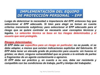 SELECCIÓN
Luego de determinar la necesidad e importancia del EPP, entonces hay que
seleccionar el EPP adecuado. Si bien para elegir se toman en cuenta
criterios meramente subjetivos; para seleccionar el EPP adecuado para el
riesgo que se quiere controlar es necesario usar conceptos técnicos y
legales. La selección técnica se basa en los riesgos determinados y el
usuario que será protegido.
Riesgos determinados:
El EPP debe ser especifico para un riesgo en particular; no se puede, ni se
debe adaptar, a menos que existan indicaciones explícitas del fabricante. El
EPP debe tener un elevado grado de protección para usuario: sin huecos ni
grietas; es decir, ninguna vulnerabilidad que se preste a la entrada de partes
o fragmentos de un agente contaminante o agresivo.
El EPP debe ser práctico y, en cuanto a su uso, debe ser resistente y
compatible con las condiciones de trabajo, perfil y biotipo del trabajador.
IMPLEMENTACIÓN DEL EQUIPO
DE PROTECCIÓN PERSONAL - EPP
Ing. Henry Cabanillas Guevara
 