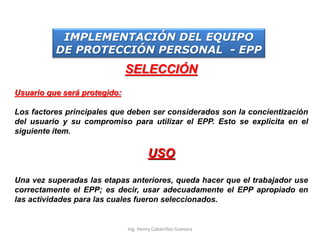 SELECCIÓN
Usuario que será protegido:
Los factores principales que deben ser considerados son la concientización
del usuario y su compromiso para utilizar el EPP. Esto se explicita en el
siguiente ítem.
USO
Una vez superadas las etapas anteriores, queda hacer que el trabajador use
correctamente el EPP; es decir, usar adecuadamente el EPP apropiado en
las actividades para las cuales fueron seleccionados.
IMPLEMENTACIÓN DEL EQUIPO
DE PROTECCIÓN PERSONAL - EPP
Ing. Henry Cabanillas Guevara
 
