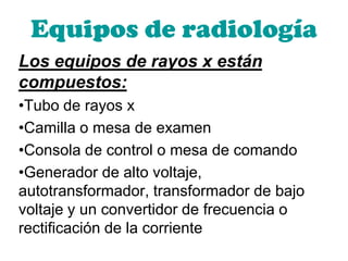Equipos de radiología
Los equipos de rayos x están
compuestos:
•Tubo de rayos x
•Camilla o mesa de examen
•Consola de control o mesa de comando
•Generador de alto voltaje,
autotransformador, transformador de bajo
voltaje y un convertidor de frecuencia o
rectificación de la corriente
 