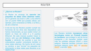 ROUTER
• ¿Qué es un Router?
• El Reuter se encarga de reenviar tus
paquetes de datos entre distintas redes,
por lo general una local o LAN y una externa
con un puerto WAN que puedes utilizar, por
ejemplo, para conectarse al ADSL o la fibra y
de ahí a Internet.
• A día de hoy los Reuters pueden cumplir las
funciones de los otros dos dispositivos que
hemos mencionado, ya que suelen incluir un
Switch (o Hub) de entre 4 y 8 puertos
Ethernet. De esta manera pueden hacer lo
mismo, sólo que sin limitarse a las redes
locales y abriendo las puertas a que los
ordenadores puedan conectarse también a
otras redes externas. De hecho de ahí viene
su nombre, a que "enruta" los paquetes de
información a otras redes para llevarlos a su
destino final.
Los Reuters también incorporan otras
tecnologías como un Firewall basado
en hardware, que protege tu red de forma
inteligente y sin necesitar instalar nada
más de posibles ataques DDoS y otros
peligros. Además también incluyen otros
servicios básicos como NAT, un servidor
DHCP y servidor DNS.
 