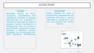 ACCES POINT
• Ventajas:
Movilidad, Ahorro de costo,
instalación, Escalabilidad (red
inalámbrica. facilidad al agregar
red),Velocidad de instalación y
eliminan la necesidad de cables a
paredes y techos, Facilidad en la
configuración para el usuario y
Accesibilidad: actualmente todos
portátiles y teléfonos móviles,
equipados con la tecnología WI-
para conectarse directamente
Desventajas:
Sufren pérdidas de señal e
interferencias dependiendo del
ambiente, Funcionan a menor
velocidad en comparación con
una red cableada Son menos
seguras.
 