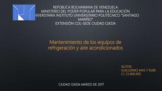 REPÚBLICA BOLIVARIANA DE VENEZUELA
MINISTERIO DEL PODER POPULAR PARA LA EDUCACIÓN
UNIVERSITARIA INSTITUTO UNIVERSITARIO POLITÉCNICO “SANTIAGO
MARIÑO”
EXTENSIÓN COL-SEDE CIUDAD OJEDA
AUTOR:
GUILLERMO MAS Y RUBI
CI: 23.860.600
CIUDAD OJEDA MARZO DE 2017
Mantenimiento de los equipos de
refrigeración y aire acondicionados
 