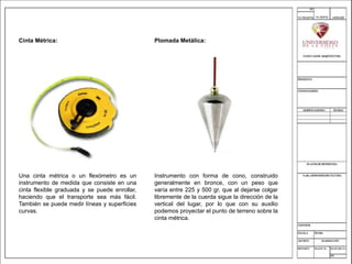 Cinta Métrica:
Una cinta métrica o un flexómetro es un
instrumento de medida que consiste en una
cinta flexible graduada y se puede enrollar,
haciendo que el transporte sea más fácil.
También se puede medir líneas y superficies
curvas.
Plomada Metálica:
Instrumento con forma de cono, construido
generalmente en bronce, con un peso que
varía entre 225 y 500 gr, que al dejarse colgar
libremente de la cuerda sigue la dirección de la
vertical del lugar, por lo que con su auxilio
podemos proyectar el punto de terreno sobre la
cinta métrica.
 