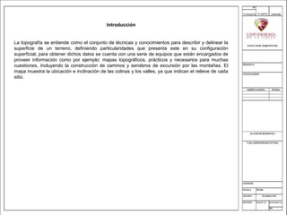 Introducción
La topografía se entiende como el conjunto de técnicas y conocimientos para describir y delinear la
superficie de un terreno, definiendo particularidades que presenta este en su configuración
superficial, para obtener dichos datos se cuenta con una serie de equipos que están encargados de
proveer información como por ejemplo: mapas topográficos, prácticos y necesarios para muchas
cuestiones, incluyendo la construcción de caminos y senderos de excursión por las montañas. El
mapa muestra la ubicación e inclinación de las colinas y los valles, ya que indican el relieve de cada
sitio.
 