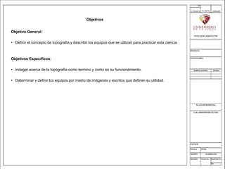 Objetivos
Objetivo General:
• Definir el concepto de topografía y describir los equipos que se utilizan para practicar esta ciencia.
Objetivos Específicos:
• Indagar acerca de la topografía como termino y como es su funcionamiento.
• Determinar y definir los equipos por medio de imágenes y escritos que definan su utilidad.
 