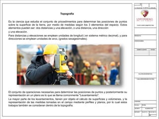 Topografía
Es la ciencia que estudia el conjunto de procedimientos para determinar las posiciones de puntos
sobre la superficie de la tierra, por medio de medidas según los 3 elementos del espacio. Estos
elementos pueden ser: dos distancias y una elevación, o una distancia, una dirección
y una elevación.
Para distancias y elevaciones se emplean unidades de longitud ( en sistema métrico decimal), y para
direcciones se emplean unidades de arco, (grados sexagesimales).
El conjunto de operaciones necesarias para determinar las posiciones de puntos y posteriormente su
representación en un plano es lo que se llama comúnmente "Levantamiento".
La mayor parte de los levantamientos, tienen por objeto el cálculo de superficies y volúmenes, y la
representación de las medidas tomadas en el campo mediante perfiles y planos, por lo cual estos
trabajos también se consideran dentro de la topografía.
 