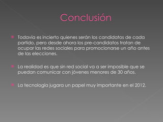 Todavía es incierto quienes serán los candidatos de cada partido, pero desde ahora los pre-candidatos tratan de ocupar las redes sociales para promocionarse un año antes de las elecciones. La realidad es que sin red social va a ser imposible que se puedan comunicar con jóvenes menores de 30 años. La tecnología jugara un papel muy importante en el 2012. 