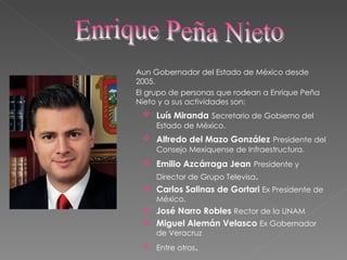Aun Gobernador del Estado de México desde 2005. El grupo de personas que rodean a Enrique Peña Nieto y a sus actividades son: Luís Miranda   Secretario de Gobierno del Estado de México. Alfredo del Mazo González   Presidente del Consejo Mexiquense de Infraestructura. Emilio Azcárraga Jean   Presidente y Director de Grupo Televisa . Carlos Salinas de Gortari  Ex Presidente de México. José Narro Robles  Rector de la UNAM Miguel Alemán Velasco  Ex Gobernador de Veracruz Entre otros . Enrique Peña Nieto 