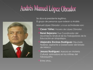 Se dice el presidente legitimo. El grupo de personas que rodean a Andrés Manuel López Obrador   y a sus actividades son: Cesar Yáñez   Vocero de López Obrador. René Bejarano   Fue Coordinador del Movimiento Sindical de los Trabajadores de la Educación en Iztapalapa. Alejandro Encinas Rodríguez   Diputado Federal, aspirante a Gobernador del Estado de México Jesusa Rodríguez   Asesora en Materia Cultural, animadora en los mítines del tabasqueño. Entre otros . Andrés Manuel López Obrador 