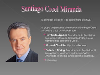 Es Senador desde el 1 de septiembre de 2006 . El grupo de personas que rodean a Santiago Creel   Miranda y a sus actividades son: Humberto Aguilar   Senador de la República, fue subsecretario de Desarrollo Político, es el hombre más cercano a Creel . Manuel Clouthier   Diputado Federal. Federico Döring   Senador de la República, él hizo públicos los vídeos en los que Carlos Ahumada le ofrecía dinero a René Bejarano. Entre otros . Santiago Creel Miranda 
