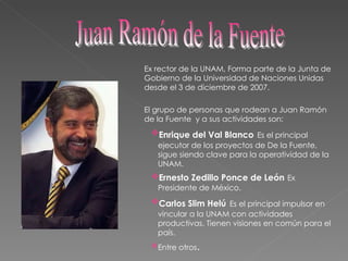 Ex rector de la UNAM, Forma parte de la Junta de Gobierno de la Universidad de Naciones Unidas desde el 3 de diciembre de 2007.  El grupo de personas que rodean a Juan Ramón de la Fuente  y a sus actividades son: Enrique del Val Blanco   Es el principal ejecutor de los proyectos de De la Fuente, sigue siendo clave para la operatividad de la UNAM.  Ernesto Zedillo Ponce de León   Ex Presidente de México.  Carlos Slim Helú   Es el principal impulsor en vincular a la UNAM con actividades productivas. Tienen visiones en común para el país. Entre otros . Juan Ramón de la Fuente  