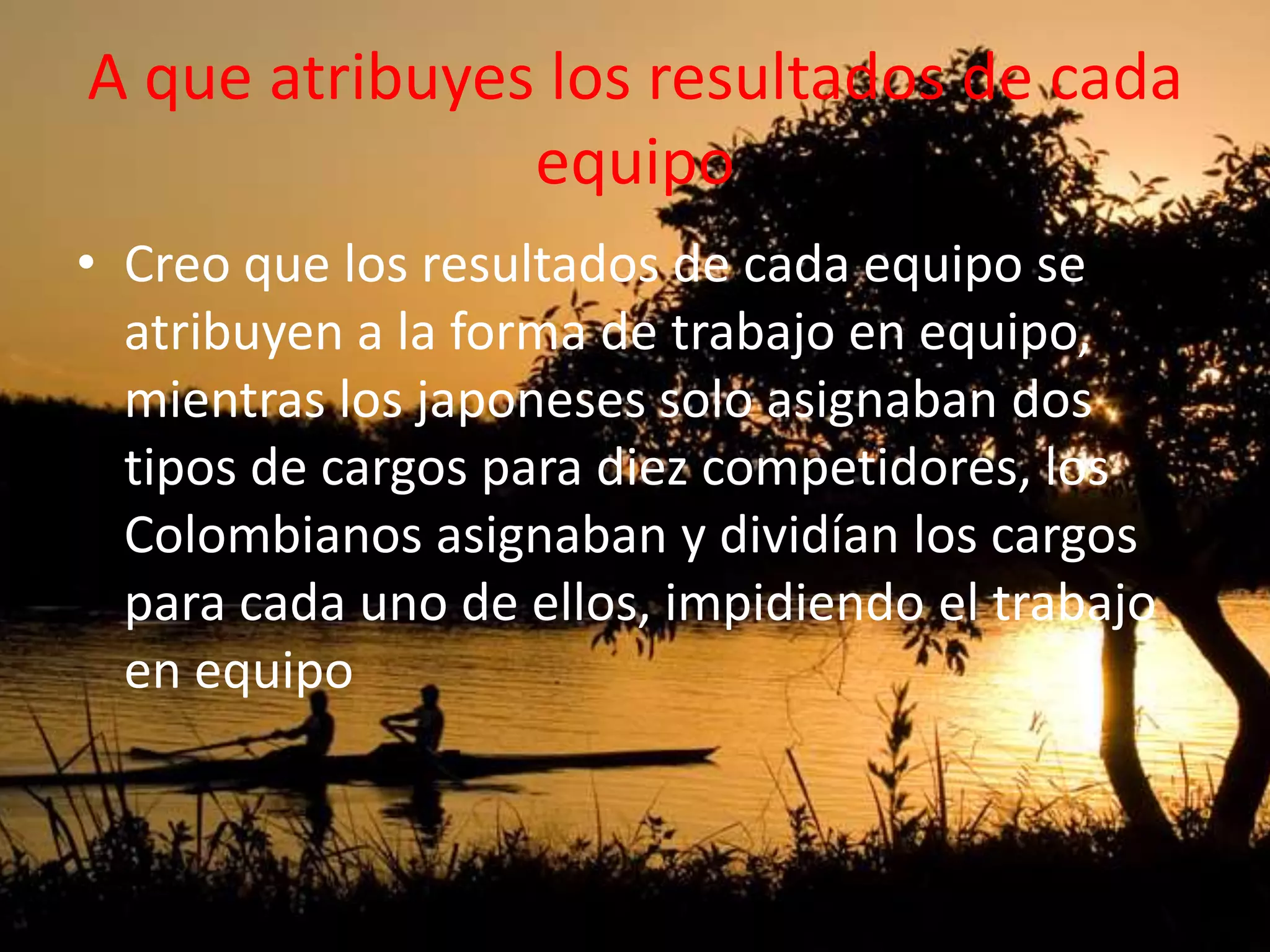 A que atribuyes los resultados de cada
equipo
• Creo que los resultados de cada equipo se
atribuyen a la forma de trabajo en equipo,
mientras los japoneses solo asignaban dos
tipos de cargos para diez competidores, los
Colombianos asignaban y dividían los cargos
para cada uno de ellos, impidiendo el trabajo
en equipo