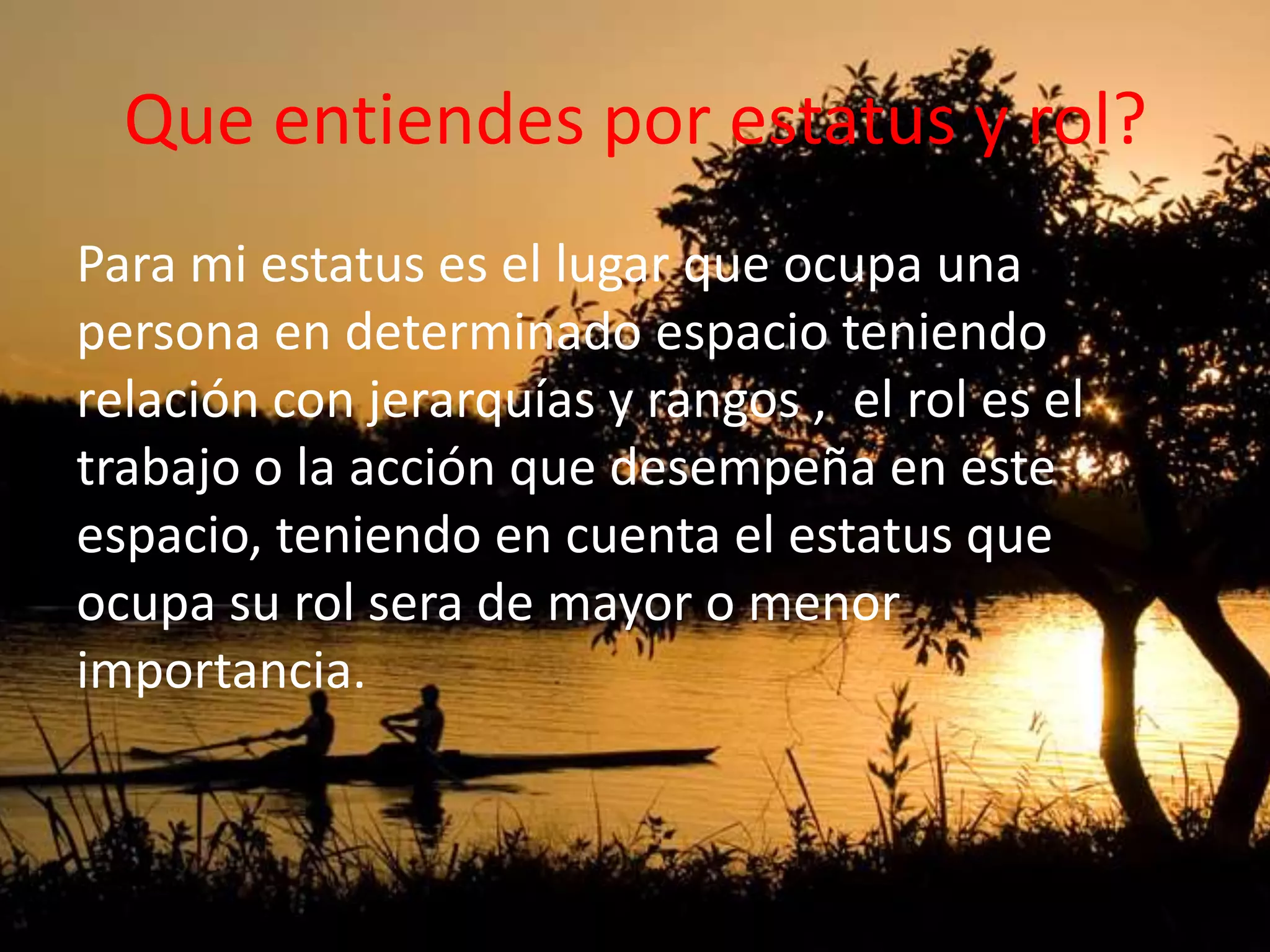 Que entiendes por estatus y rol?
Para mi estatus es el lugar que ocupa una
persona en determinado espacio teniendo
relación con jerarquías y rangos , el rol es el
trabajo o la acción que desempeña en este
espacio, teniendo en cuenta el estatus que
ocupa su rol sera de mayor o menor
importancia.