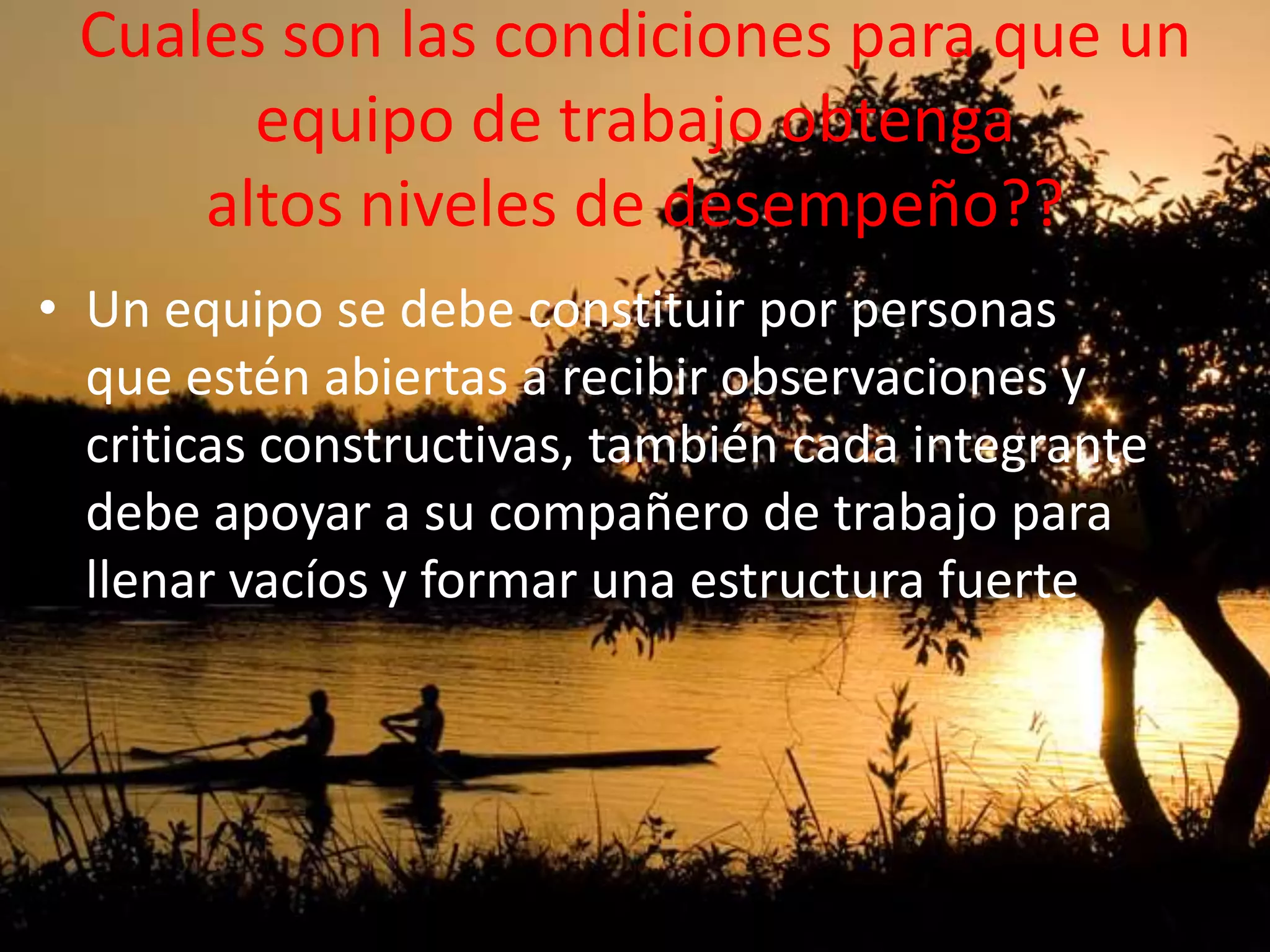 Cuales son las condiciones para que un
equipo de trabajo obtenga
altos niveles de desempeño??
• Un equipo se debe constituir por personas
que estén abiertas a recibir observaciones y
criticas constructivas, también cada integrante
debe apoyar a su compañero de trabajo para
llenar vacíos y formar una estructura fuerte