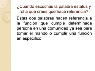 ¿Cuándo escuchas la palabra estatus y
 rol a que crees que hace referencia?
Estas dos palabras hacen referencia a
la función que cumple determinada
persona en una comunidad ya sea para
tomar el mando o cumplir una función
en especifico
 