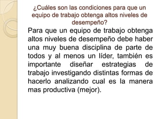 ¿Cuáles son las condiciones para que un
 equipo de trabajo obtenga altos niveles de
               desempeño?
Para que un equipo de trabajo obtenga
altos niveles de desempeño debe haber
una muy buena disciplina de parte de
todos y al menos un líder, también es
importante diseñar estrategias de
trabajo investigando distintas formas de
hacerlo analizando cual es la manera
mas productiva (mejor).
 