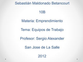 Sebastián Maldonado Betancourt

             10B

   Materia: Emprendimiento

   Tema: Equipos de Trabajo

  Profesor: Sergio Alexander

     San Jose de La Salle

            2012
 