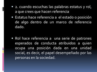  2. cuando escuchas las palabras estatus y rol,
  a que crees que hacen referencia
 Estatus hace referencia a el estado o posición
  de algo dentro de un marco de referencia
  dado.

 Rol hace referencia a una serie de patrones
  esperados de conducta atribuidos a quien
  ocupa una posición dada en una unidad
  social, es decir, el papel desempeñado por las
  personas en la sociedad.
 