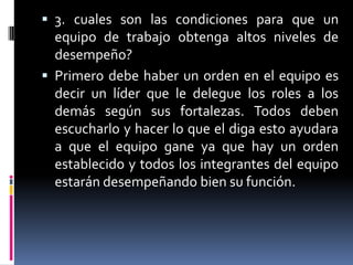  3. cuales son las condiciones para que un
  equipo de trabajo obtenga altos niveles de
  desempeño?
 Primero debe haber un orden en el equipo es
  decir un líder que le delegue los roles a los
  demás según sus fortalezas. Todos deben
  escucharlo y hacer lo que el diga esto ayudara
  a que el equipo gane ya que hay un orden
  establecido y todos los integrantes del equipo
  estarán desempeñando bien su función.
 
