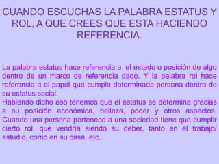 CUANDO ESCUCHAS LA PALABRA ESTATUS Y
 ROL, A QUE CREES QUE ESTA HACIENDO
             REFERENCIA.


La palabra estatus hace referencia a el estado o posición de algo
dentro de un marco de referencia dado. Y la palabra rol hace
referencia a el papel que cumple determinada persona dentro de
su estatus social.
Habiendo dicho eso tenemos que el estatus se determina gracias
a su posición económica, belleza, poder y otros aspectos.
Cuando una persona pertenece a una sociedad tiene que cumplir
cierto rol, que vendría siendo su deber, tanto en el trabajo/
estudio, como en su casa, etc.
 