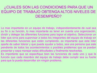 ¿CUALES SON LAS CONDICIONES PARA QUE UN
EQUIPO DE TRABAJO OBTENGA ALTOS NIVELES DE
               DESEMPEÑO?

Lo mas importante en un equipo de trabajo, independientemente de cual sea
su fin o su función, lo mas importante es tener en cuenta una organización,
dividir y delegar las diferentes funciones para lograr el objetivo. Seleccionar un
líder que sirva para supervisar a todos los integrantes del equipo de trabajo en
las diferentes funciones que están cumpliendo, es importante que este líder
aparte de saber liderar y que pueda ayudar a todos, sea una persona que este
pendiente de todos los acontecimientos o posibles problemas que se puedan
presentar y sepa manejar estas dificultades y finalmente resolverlas.
Es importante que se especifique bien las funciones de cada uno y que la
función que cada miembro del equipo de trabajo debe cumplir sea su fuerte
para que la pueda desarrollar sin ningún problema.
 