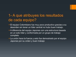 1- A que atribuyes los resultados
de cada equipo?
 El equipo Colombiano fue muy poco productivo gracias a su
  desorden sin tener un líder central no hubo buen trabajo.
 A diferencia del equipo Japones con una estructura basada
  en un solo líder y conformada por un grupo de trabajo
  completo
 La unión hace la fuerza y esto fue demostrado por el equipo
  Japones por su orden y buen trabajo
 