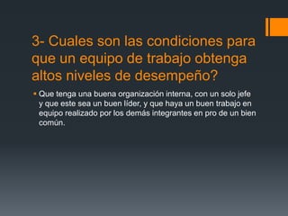 3- Cuales son las condiciones para
que un equipo de trabajo obtenga
altos niveles de desempeño?
 Que tenga una buena organización interna, con un solo jefe
  y que este sea un buen líder, y que haya un buen trabajo en
  equipo realizado por los demás integrantes en pro de un bien
  común.
 