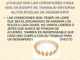 • LAS CONDICIONES SON: TENER UN LIDER
  QUE SEA EL ENCARGADO DE ASIGNAR LOS
  ROLES A CADA QUIEN, NO VARIOS LIDERES O
  JEFES QUE NUNCA SE PONGAN DE
  ACUERDO. TAMBIEN ES INDISPENSABLE QUE
  CADA UNO CUMPLA CON SU TRABAJO PARA
  UN DESEMPEÑO MAXIMO EN UN PROYECTO
 