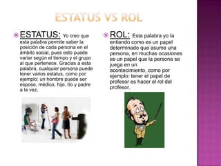  ESTATUS:           Yo creo que      ROL: Esta palabra yo la
 esta palabra permite saber la         entiendo como es un papel
 posición de cada persona en el        determinado que asume una
 ámbito social, pues esto puede        persona, en muchas ocasiones
 variar según el tiempo y el grupo     es un papel que la persona se
 al que pertenece. Gracias a esta      juega en un
 palabra, cualquier persona puede      acontecimiento, como por
 tener varios estatus, como por        ejemplo: tener el papel de
 ejemplo: un hombre puede ser
                                       profesor es hacer el rol del
 esposo, médico, hijo, tío y padre
 a la vez.                             profesor.
 