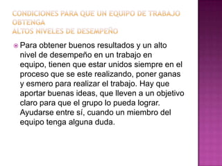  Para obtener buenos resultados y un alto
 nivel de desempeño en un trabajo en
 equipo, tienen que estar unidos siempre en el
 proceso que se este realizando, poner ganas
 y esmero para realizar el trabajo. Hay que
 aportar buenas ideas, que lleven a un objetivo
 claro para que el grupo lo pueda lograr.
 Ayudarse entre sí, cuando un miembro del
 equipo tenga alguna duda.
 