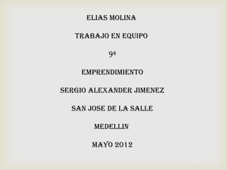 ELIAS MOLINA

   TRABAJO EN EQUIPO

           9ª

    EMPRENDIMIENTO

SERGIO ALEXANDER JIMENEZ

  SAN JOSE DE LA SALLE

       MEDELLIN

       MAYO 2012
 