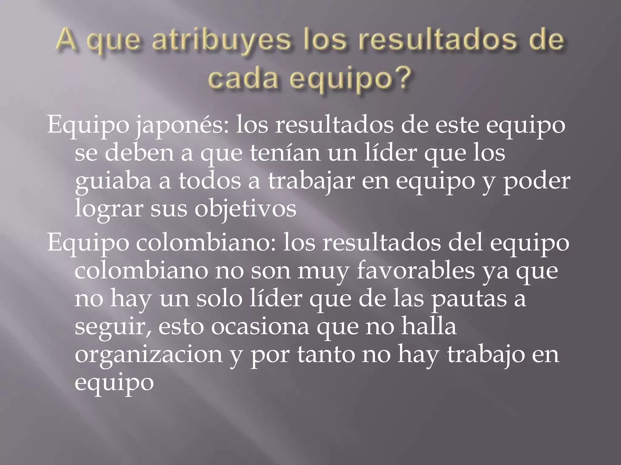 Equipo japonés: los resultados de este equipo
se deben a que tenían un líder que los
guiaba a todos a trabajar en equipo y poder
lograr sus objetivos
Equipo colombiano: los resultados del equipo
colombiano no son muy favorables ya que
no hay un solo líder que de las pautas a
seguir, esto ocasiona que no halla
organizacion y por tanto no hay trabajo en
equipo