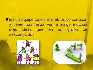 En un equipo cuyos miembros se conocen
 y tienen confianza van a surgir muchas
 más ideas que en un grupo de
 desconocidos.
 