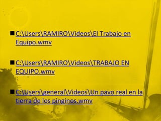 C:UsersRAMIROVideosEl Trabajo en
 Equipo.wmv

C:UsersRAMIROVideosTRABAJO EN
 EQUIPO.wmv

C:UsersgeneralVideosUn pavo real en la
 tierra de los pinginos.wmv
 