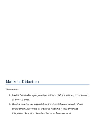 Material Didáctico
Se acuerda:
 La distribución de mapas y láminas entre los distintos salones, considerando
el nivel y la clase.
 Realizar una lista del material didáctico disponible en la escuela, el que
estará en un lugar visible en la sala de maestros y cada uno de los
integrantes del equipo docente lo tendrá en forma personal.
 
