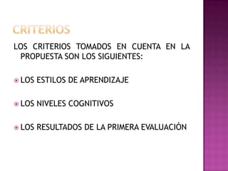 LOS CRITERIOS TOMADOS EN CUENTA EN LA
PROPUESTA SON LOS SIGUIENTES:
 LOS ESTILOS DE APRENDIZAJE
 LOS NIVELES COGNITIVOS
 LOS RESULTADOS DE LA PRIMERA EVALUACIÓN
 