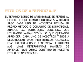 EL TÉRMINO 'ESTILO DE APRENDIZAJE' SE REFIERE AL
HECHO DE QUE CUANDO QUEREMOS APRENDER
ALGO CADA UNO DE NOSOTROS UTILIZA SU
PROPIO MÉTODO O CONJUNTO DE ESTRATEGIAS.
AUNQUE LAS ESTRATEGIAS CONCRETAS QUE
UTILIZAMOS VARÍAN SEGÚN LO QUE QUERAMOS
APRENDER, CADA UNO DE NOSOTROS TIENDE A
DESARROLLAR UNAS PREFERENCIAS GLOBALES.
ESAS PREFERENCIAS O TENDENCIAS A UTILIZAR
MÁS UNAS DETERMINADAS MANERAS DE
APRENDER QUE OTRAS CONSTITUYEN NUESTRO
ESTILO DE APRENDIZAJE.
 